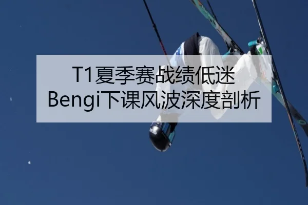 T1夏季赛战绩低迷 Bengi下课风波深度剖析